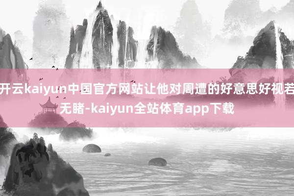 开云kaiyun中国官方网站让他对周遭的好意思好视若无睹-kaiyun全站体育app下载