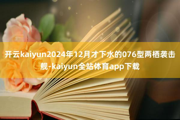 开云kaiyun2024年12月才下水的076型两栖袭击舰-kaiyun全站体育app下载