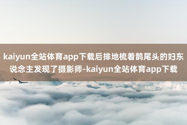 kaiyun全站体育app下载后排地梳着鹊尾头的妇东说念主发现了摄影师-kaiyun全站体育app下载