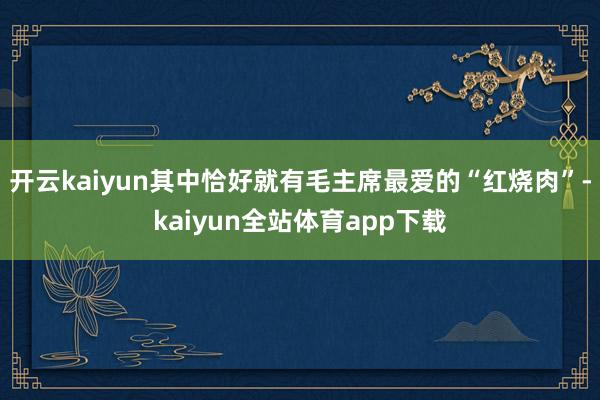 开云kaiyun其中恰好就有毛主席最爱的“红烧肉”-kaiyun全站体育app下载