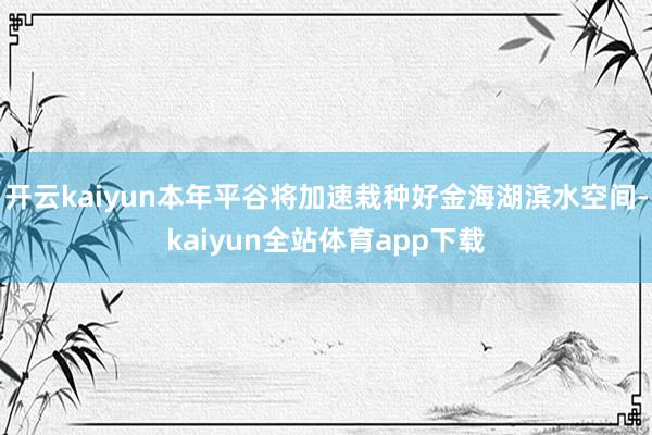 开云kaiyun本年平谷将加速栽种好金海湖滨水空间-kaiyun全站体育app下载