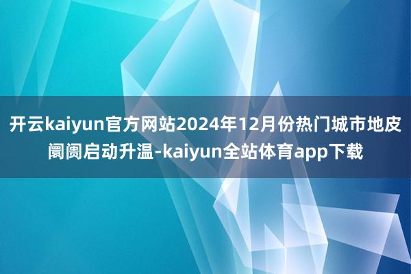 开云kaiyun官方网站2024年12月份热门城市地皮阛阓启动升温-kaiyun全站体育app下载