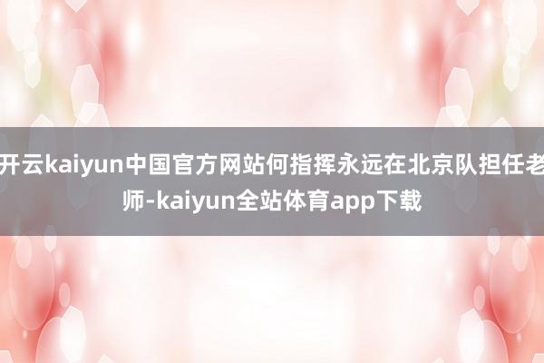 开云kaiyun中国官方网站何指挥永远在北京队担任老师-kaiyun全站体育app下载