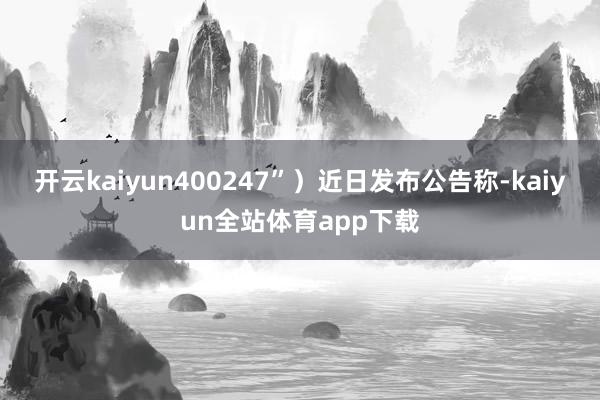 开云kaiyun400247”）近日发布公告称-kaiyun全站体育app下载