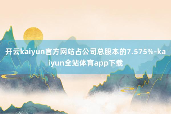 开云kaiyun官方网站占公司总股本的7.575%-kaiyun全站体育app下载