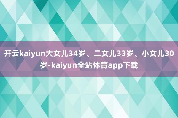 开云kaiyun大女儿34岁、二女儿33岁、小女儿30岁-kaiyun全站体育app下载