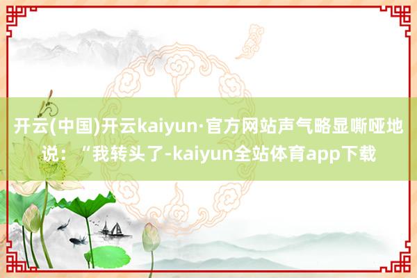 开云(中国)开云kaiyun·官方网站声气略显嘶哑地说：“我转头了-kaiyun全站体育app下载