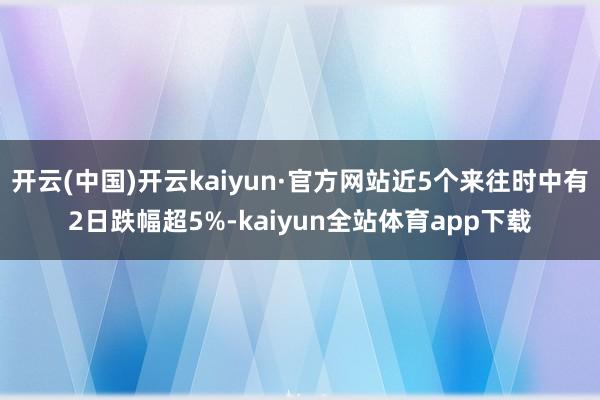 开云(中国)开云kaiyun·官方网站近5个来往时中有2日跌幅超5%-kaiyun全站体育app下载