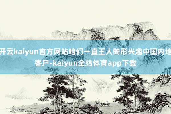 开云kaiyun官方网站咱们一直王人畸形兴趣中国内地客户-kaiyun全站体育app下载