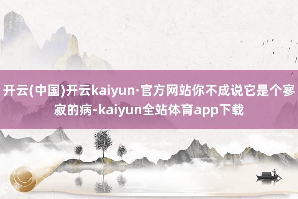 开云(中国)开云kaiyun·官方网站你不成说它是个寥寂的病-kaiyun全站体育app下载