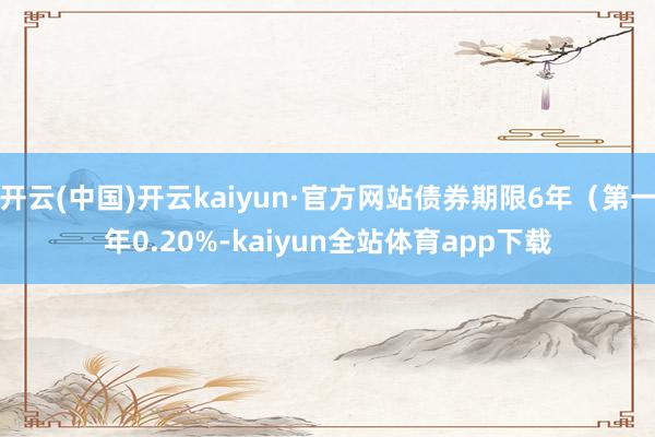 开云(中国)开云kaiyun·官方网站债券期限6年（第一年0.20%-kaiyun全站体育app下载