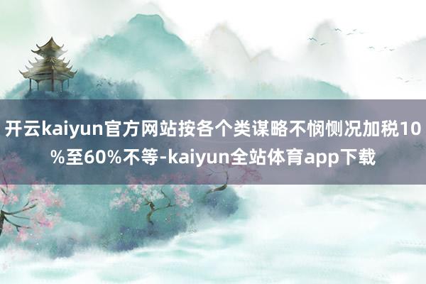 开云kaiyun官方网站按各个类谋略不悯恻况加税10%至60%不等-kaiyun全站体育app下载