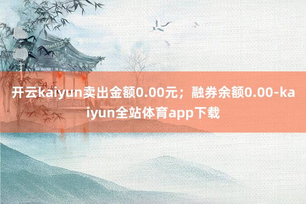 开云kaiyun卖出金额0.00元；融券余额0.00-kaiyun全站体育app下载