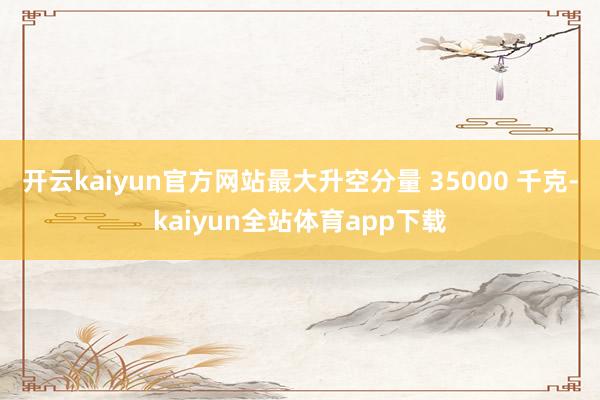 开云kaiyun官方网站最大升空分量 35000 千克-kaiyun全站体育app下载