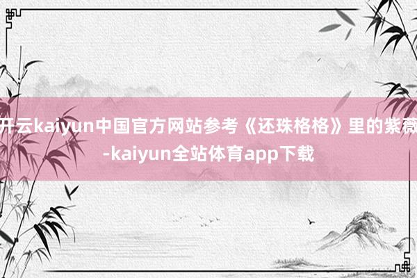 开云kaiyun中国官方网站参考《还珠格格》里的紫薇-kaiyun全站体育app下载